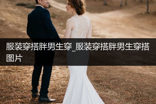 服装穿搭胖男生穿_服装穿搭胖男生穿搭图片