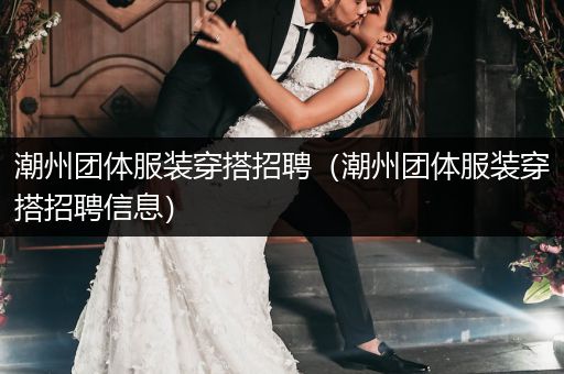 潮州团体服装穿搭招聘（潮州团体服装穿搭招聘信息）