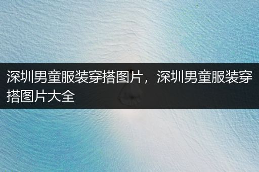 深圳男童服装穿搭图片，深圳男童服装穿搭图片大全