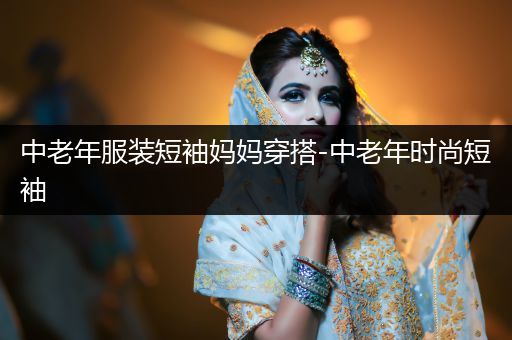 中老年服装短袖妈妈穿搭-中老年时尚短袖