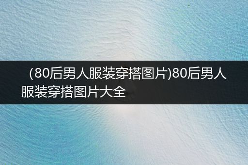 （80后男人服装穿搭图片)80后男人服装穿搭图片大全