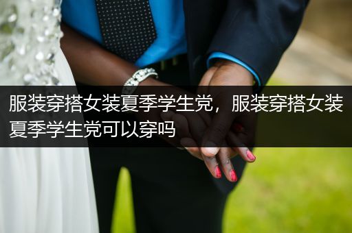 服装穿搭女装夏季学生党，服装穿搭女装夏季学生党可以穿吗