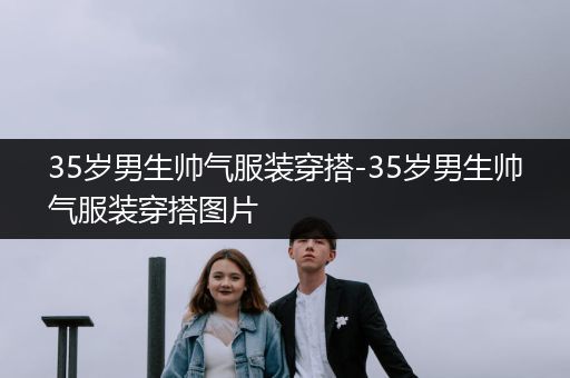 35岁男生帅气服装穿搭-35岁男生帅气服装穿搭图片