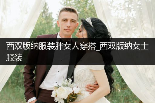 西双版纳服装胖女人穿搭_西双版纳女士服装